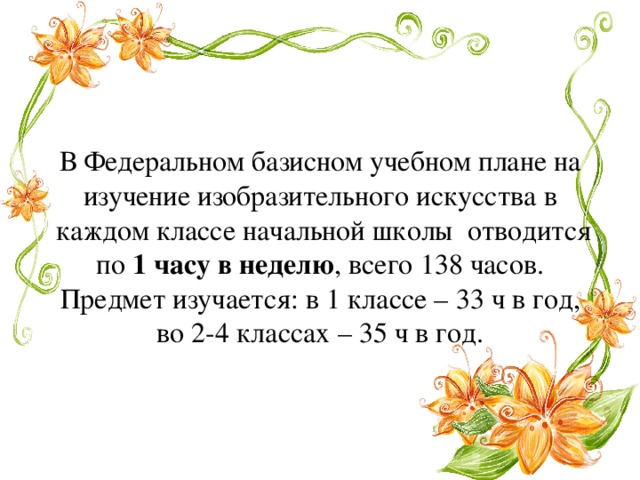 В Федеральном базисном учебном плане на изучение изобразительного искусства в  каждом классе начальной школы  отводится по 1 часу в неделю , всего 138 часов. Предмет изучается: в 1 классе – 33 ч в год, во 2-4 классах – 35 ч в год. 