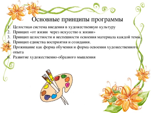 Основные принципы программы Целостная система введения в художественную культуру Принцип «от жизни через искусство к жизни» Принцип целостности и неспешности освоения материала каждой темы. Принцип единства восприятия и созидания. Проживание как форма обучения и форма освоения художественного опыта Развитие художественно-образного мышления 