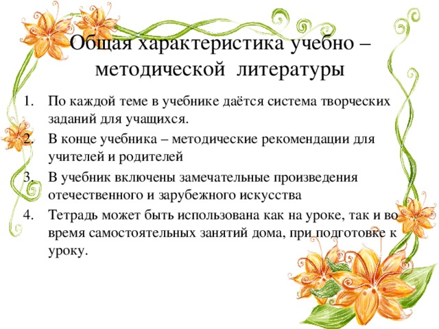 Общая характеристика учебно – методической литературы По каждой теме в учебнике даётся система творческих заданий для учащихся. В конце учебника – методические рекомендации для учителей и родителей В учебник включены замечательные произведения отечественного и зарубежного искусства Тетрадь может быть использована как на уроке, так и во время самостоятельных занятий дома, при подготовке к уроку. 