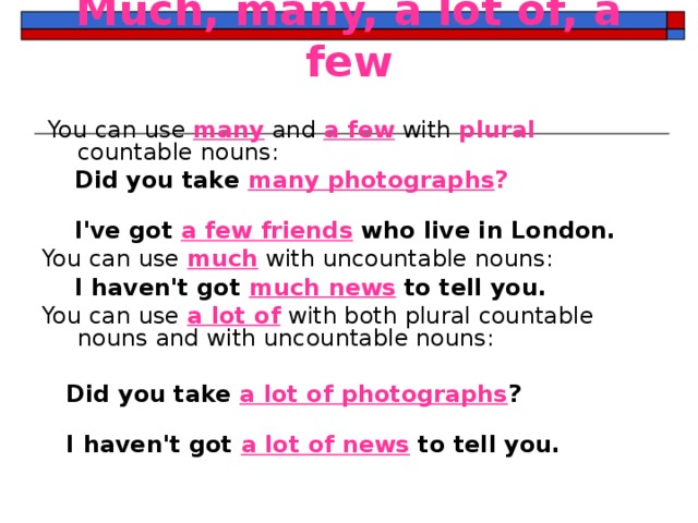 Much, many, a lot of, a few     You can use many and a few with plural countable nouns:  Did you take many photographs ?    I've got a few friends who live in London. You can use much with uncountable nouns:  I haven't got much news to tell you. You can use a lot of with both plural countable nouns and with uncountable nouns:   Did you take a lot of photographs ?    I haven't got a lot of news to tell you. 
