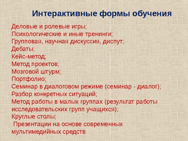 Интерактивные формы обучения Деловые и ролевые игры; Психологические и иные тренинги; Групповая, научная дискуссия, диспут; Дебаты; Кейс-метод; Метод проектов; Мозговой штурм; Портфолио; Семинар в диалоговом режиме (семинар - диалог); Разбор конкретных ситуаций; Метод работы в малых группах (результат работы исследовательских групп учащихся); Круглые столы;  Презентации на основе современных мультимедийных средств 