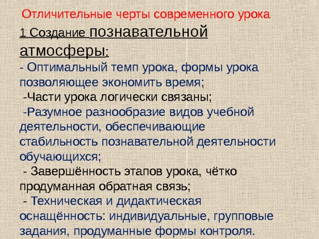  Отличительные черты современного урока 1 Создание познавательной атмосферы : - Оптимальный темп урока, формы урока позволяющее экономить время;  -Части урока логически связаны;  -Разумное разнообразие видов учебной деятельности, обеспечивающие стабильность познавательной деятельности обучающихся;  - Завершённость этапов урока, чётко продуманная обратная связь;  - Техническая и дидактическая оснащённость: индивидуальные, групповые задания, продуманные формы контроля.   