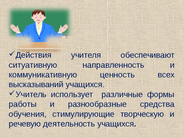 Действия учителя обеспечивают ситуативную направленность и коммуникативную ценность всех высказываний учащихся. Учитель использует различные формы работы и разнообразные средства обучения, стимулирующие творческую и речевую деятельность учащихся . 