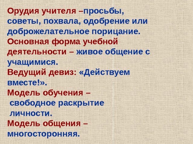 Орудия учителя – просьбы, советы, похвала, одобрение или доброжелательное порицание. Основная форма учебной деятельности – живое общение с учащимися. Ведущий девиз: «Действуем вместе!». Модель обучения –  свободное раскрытие  личности. Модель общения – многосторонняя. 