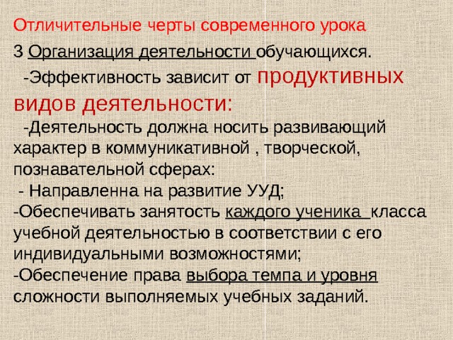 Отличительные черты современного урока 3 Организация деятельности обучающихся.  -Эффективность зависит от продуктивных видов деятельности:  -Деятельность должна носить развивающий характер в коммуникативной , творческой, познавательной сферах:  - Направленна на развитие УУД; -Обеспечивать занятость каждого ученика класса учебной деятельностью в соответствии с его индивидуальными возможностями; -Обеспечение права выбора темпа и уровня сложности выполняемых учебных заданий. 