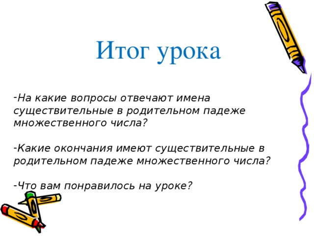 Итог урока На какие вопросы отвечают имена существительные в родительном падеже множественного числа?  Какие окончания имеют существительные в родительном падеже множественного числа?  Что вам понравилось на уроке? 