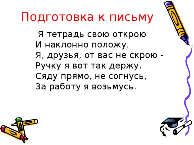 Подготовка к письму  Я тетрадь свою открою  И наклонно положу.  Я, друзья, от вас не скрою -  Ручку я вот так держу.  Сяду прямо, не согнусь,  За работу я возьмусь.  