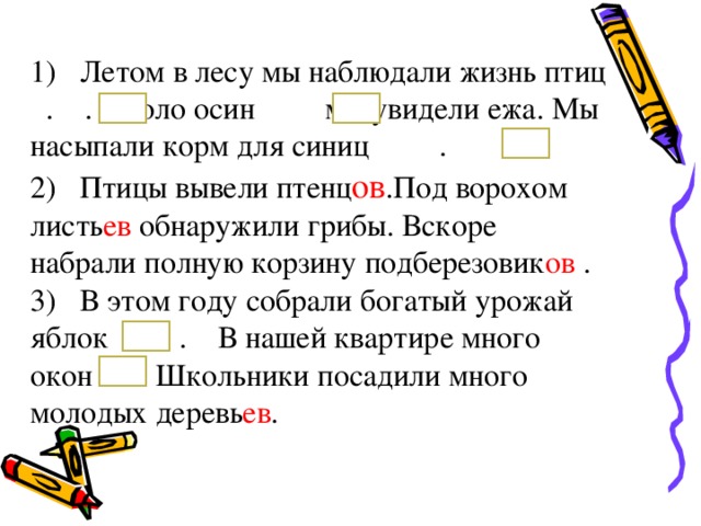 1) Летом в лесу мы наблюдали жизнь птиц . . Около осин мы увидели ежа. Мы насыпали корм для синиц . 2) Птицы вывели птенц ов .Под ворохом листь ев обнаружили грибы. Вскоре набрали полную корзину подберезовик ов . 3) В этом году собрали богатый урожай яблок . В нашей квартире много окон . Школьники посадили много молодых деревь ев . 