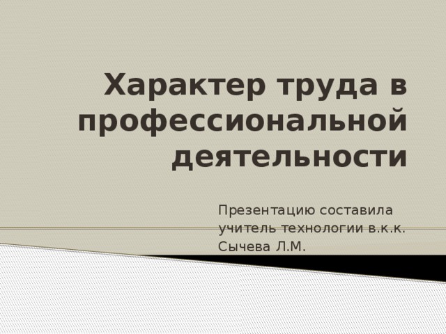 Характер труда в профессиональной деятельности Презентацию составила учитель технологии в.к.к. Сычева Л.М.