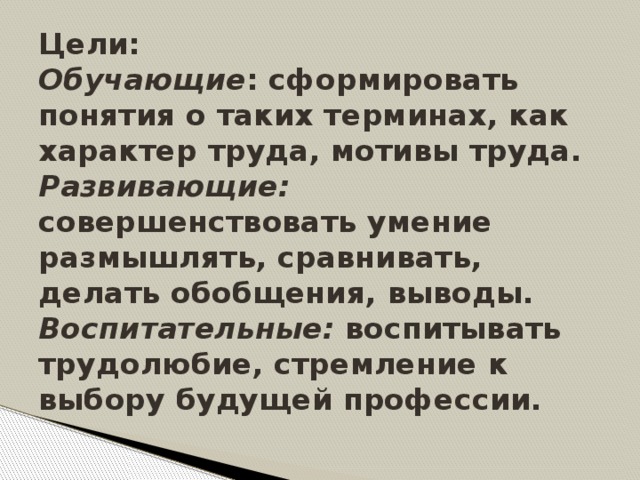 Цели:   Обучающие : сформировать понятия о таких терминах, как характер труда, мотивы труда.  Развивающие: совершенствовать умение размышлять, сравнивать, делать обобщения, выводы.  Воспитательные: воспитывать трудолюбие, стремление к выбору будущей профессии.