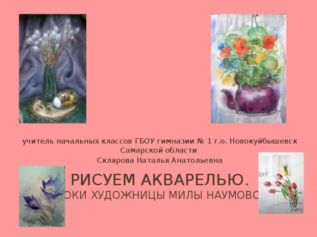 учитель начальных классов ГБОУ гимназии № 1 г.о. Новокуйбышевск Самарской области Склярова Наталья Анатольевна РИСУЕМ АКВАРЕЛЬЮ.  УРОКИ ХУДОЖНИЦЫ Милы наумовой 
