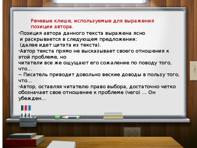 Речевые клише, используемые для выражения позиции автора. Позиция автора данного текста выражена ясно  и раскрывается в следующем предложении:  (далее идет цитата из текста). Автор текста прямо не высказывает своего отношения к этой проблеме, но читатели все же ощущают его сожаление по поводу того, что… - Писатель приводит довольно веские доводы в пользу того, что… Автор, оставляя читателю право выбора, достаточно четко обозначает свое отношение к проблеме (чего) … Он убежден… 