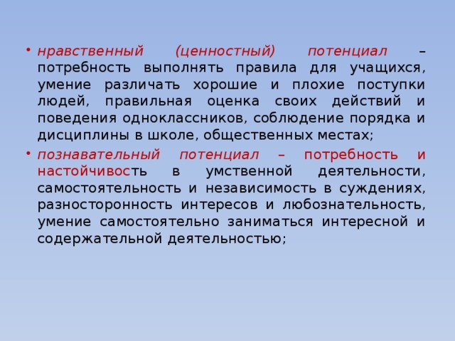 нравственный (ценностный) потенциал – потребность выполнять правила для учащихся, умение различать хорошие и плохие поступки людей, правильная оценка своих действий и поведения одноклассников, соблюдение порядка и дисциплины в школе, общественных местах; познавательный потенциал – потребность и настойчивос ть в умственной деятельности, самостоятельность и независимость в суждениях, разносторонность интересов и любознательность, умение самостоятельно заниматься интересной и содержательной деятельностью; нравственный (ценностный) потенциал – потребность выполнять правила для учащихся, умение различать хорошие и плохие поступки людей, правильная оценка своих действий и поведения одноклассников, соблюдение порядка и дисциплины в школе, общественных местах; познавательный потенциал – потребность и настойчивос ть в умственной деятельности, самостоятельность и независимость в суждениях, разносторонность интересов и любознательность, умение самостоятельно заниматься интересной и содержательной деятельностью; 