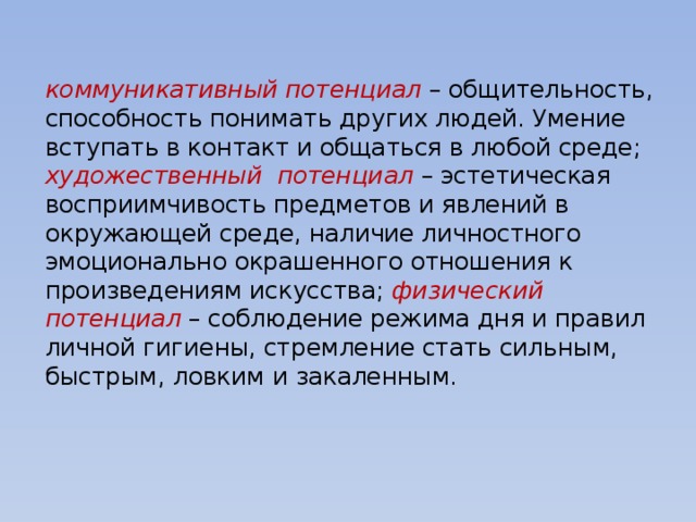 коммуникативный потенциал – общительность, способность понимать других людей. Умение вступать в контакт и общаться в любой среде; художественный потенциал – эстетическая восприимчивость предметов и явлений в окружающей среде, наличие личностного эмоционально окрашенного отношения к произведениям искусства;  физический потенциал – соблюдение режима дня и правил личной гигиены, стремление стать сильным, быстрым, ловким и закаленным. 