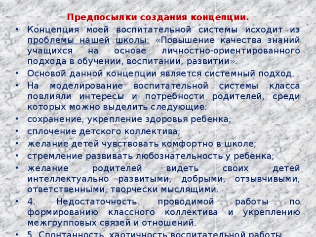 Предпосылки создания концепции. Концепция моей воспитательной системы исходит из проблемы нашей  школы: «Повышение качества знаний учащихся на основе личностно-ориентированного подхода в обучении, воспитании, развитии». Основой данной концепции является системный подход. На моделирование воспитательной системы класса повлияли интересы и потребности родителей, среди которых можно выделить следующие: сохранение, укрепление здоровья ребенка; сплочение детского коллектива; желание детей чувствовать комфортно в школе; стремление развивать любознательность у ребенка; желание родителей видеть своих детей интеллектуально развитыми, добрыми, отзывчивыми, ответственными, творчески мыслящими. 4. Недостаточность проводимой работы по формированию классного коллектива и укреплению межгрупповых связей и отношений. 5. Спонтанность, хаотичность воспитательной работы. 6. Пассивное отношение родителей и учащихся к воспитательному процессу и жизнедеятельности классного коллектива.   