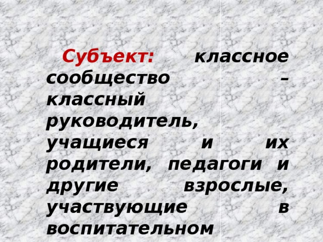 Субъект:  классное сообщество – классный руководитель, учащиеся и их родители, педагоги и другие взрослые, участвующие в воспитательном процессе и жизнедеятельности класса. 