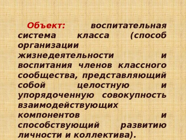 Объект:  воспитательная система класса (способ организации жизнедеятельности и воспитания членов классного сообщества, представляющий собой целостную и упорядоченную совокупность взаимодействующих компонентов и способствующий развитию личности и коллектива). 