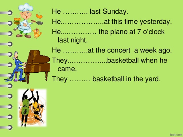 cooked He ……….. last Sunday. He..……………..at this time yesterday.  He....………… the piano at 7 o’clock last night. He ………..at the concert a week ago. They..…………....basketball when he came. They ……… basketball in the yard. was cooking was playing played were playing played 