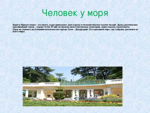 Человек у моря  Берега Чёрного моря – это место, куда приезжают для отдыха и лечения многие тысячи людей. Здесь расположен красивейший город – курорт Сочи. В нём построены многочисленные санатории, дома отдыха, пансионаты.  Одна из главных достопримечательностей города Сочи – Дендрарий. Это красивый парк, где собраны растения со всего мира. 