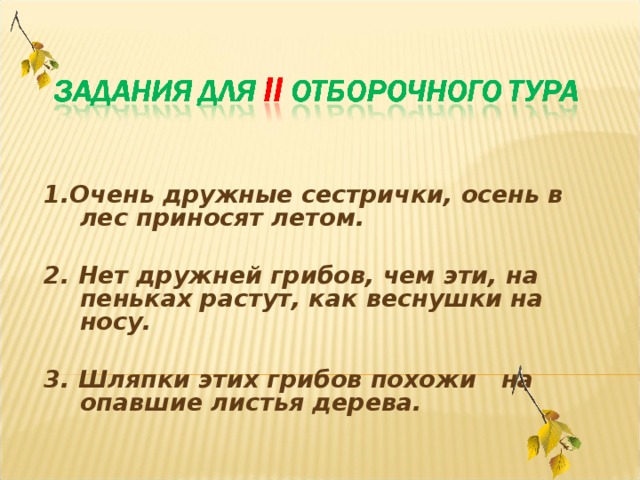 1.Очень дружные сестрички, осень в лес приносят летом.  2. Нет дружней грибов, чем эти, на пеньках растут, как веснушки на носу.  3. Шляпки этих грибов похожи на опавшие листья дерева.