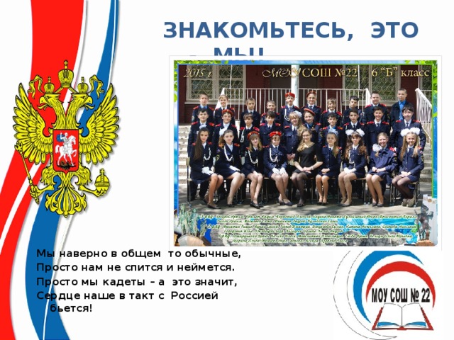  ЗНАКОМЬТЕСЬ, ЭТО - МЫ! Мы наверно в общем то обычные, Просто нам не спится и неймется. Просто мы кадеты – а это значит, Сердце наше в такт с Россией бьется! 
