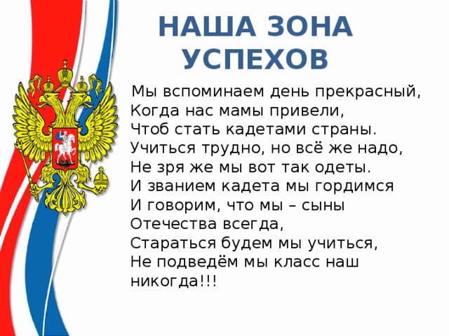 НАША ЗОНА УСПЕХОВ  Мы вспоминаем день прекрасный,  Когда нас мамы привели,  Чтоб стать кадетами страны.  Учиться трудно, но всё же надо,  Не зря же мы вот так одеты.  И званием кадета мы гордимся   И говорим, что мы – сыны Отечества всегда,  Стараться будем мы учиться,  Не подведём мы класс наш никогда!!! 