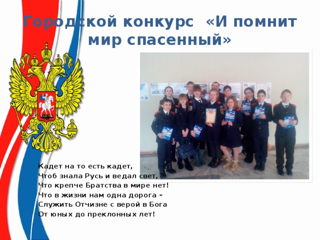 Городской конкурс «И помнит мир спасенный» Кадет на то есть кадет,  Чтоб знала Русь и ведал свет, Что крепче Братства в мире нет!  Что в жизни нам одна дорога – Служить Отчизне с верой в Бога От юных до преклонных лет! 