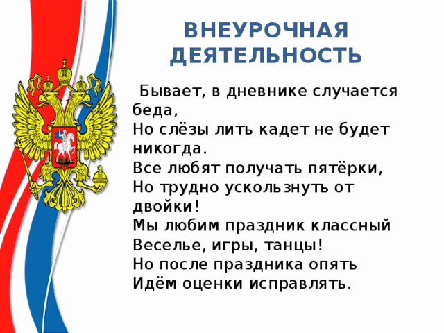 ВНЕУРОЧНАЯ ДЕЯТЕЛЬНОСТЬ  Бывает, в дневнике случается беда,  Но слёзы лить кадет не будет никогда.  Все любят получать пятёрки,  Но трудно ускользнуть от двойки!   Мы любим праздник классный  Веселье, игры, танцы!  Но после праздника опять   Идём оценки исправлять. 