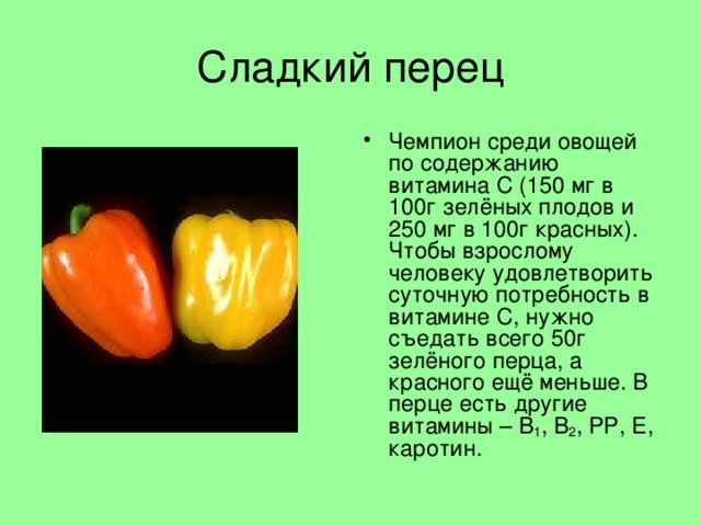 Сладкий перец Чемпион среди овощей по содержанию витамина С (150 мг в 100г зелёных плодов и 250 мг в 100г красных). Чтобы взрослому человеку удовлетворить суточную потребность в витамине С, нужно съедать всего 50г зелёного перца, а красного ещё меньше. В перце есть другие витамины – В 1 , В 2 , РР, Е, каротин. 
