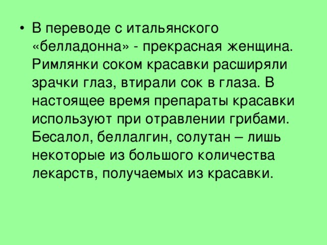 В переводе с итальянского «белладонна» - прекрасная женщина. Римлянки соком красавки расширяли зрачки глаз, втирали сок в глаза. В настоящее время препараты красавки используют при отравлении грибами. Бесалол, беллалгин, солутан – лишь некоторые из большого количества лекарств, получаемых из красавки. 