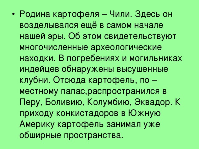 Родина картофеля – Чили. Здесь он возделывался ещё в самом начале нашей эры. Об этом свидетельствуют многочисленные археологические находки. В погребениях и могильниках индейцев обнаружены высушенные клубни. Отсюда картофель, по – местному папас,распространился в Перу, Боливию, Колумбию, Эквадор. К приходу конкистадоров в Южную Америку картофель занимал уже обширные пространства. 