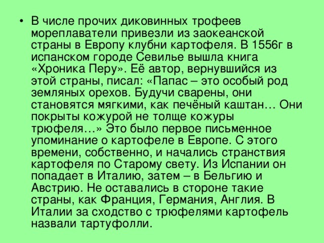 В числе прочих диковинных трофеев мореплаватели привезли из заокеанской страны в Европу клубни картофеля. В 1556г в испанском городе Севилье вышла книга «Хроника Перу». Её автор, вернувшийся из этой страны, писал: «Папас – это особый род земляных орехов. Будучи сварены, они становятся мягкими, как печёный каштан… Они покрыты кожурой не толще кожуры трюфеля…» Это было первое письменное упоминание о картофеле в Европе. С этого времени, собственно, и начались странствия картофеля по Старому свету. Из Испании он попадает в Италию, затем – в Бельгию и Австрию. Не оставались в стороне такие страны, как Франция, Германия, Англия. В Италии за сходство с трюфелями картофель назвали тартуфолли. 