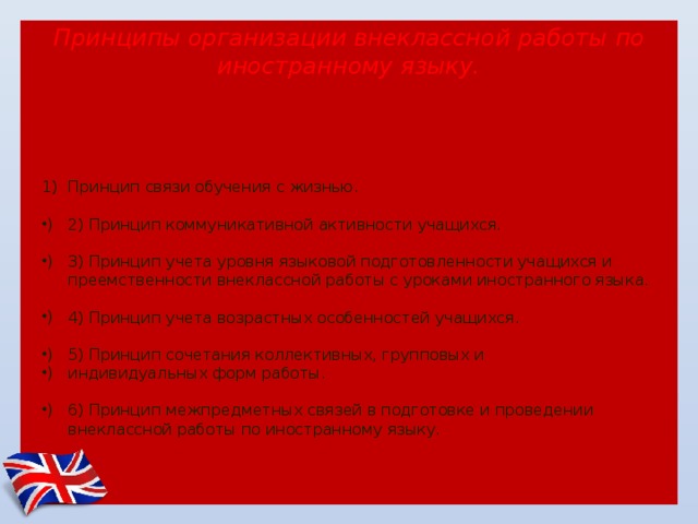 Принципы организации внеклассной работы  по иностранному языку.    Принцип связи обучения с жизнью. 2) Принцип коммуникативной активности учащихся. 3) Принцип учета уровня языковой подготовленности учащихся и преемственности внеклассной работы с уроками иностранного языка. 4) Принцип учета возрастных особенностей учащихся. 5) Принцип сочетания коллективных, групповых и индивидуальных форм работы. 6) Принцип межпредметных связей в подготовке и проведении внеклассной работы по иностранному языку. 