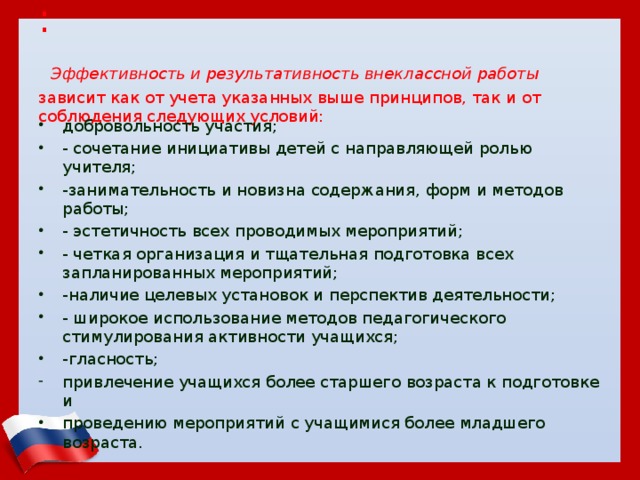 :   Эффективность и результативность внеклассной работы зависит как от учета указанных выше принципов, так и от соблюдения следующих условий: добровольность участия; - сочетание инициативы детей с направляющей ролью учителя; -занимательность и новизна содержания, форм и методов работы; - эстетичность всех проводимых мероприятий; - четкая организация и тщательная подготовка всех запланированных мероприятий; -наличие целевых установок и перспектив деятельности; - широкое использование методов педагогического стимулирования активности учащихся; -гласность; привлечение учащихся более старшего возраста к подготовке и проведению мероприятий с учащимися более младшего возраста. 