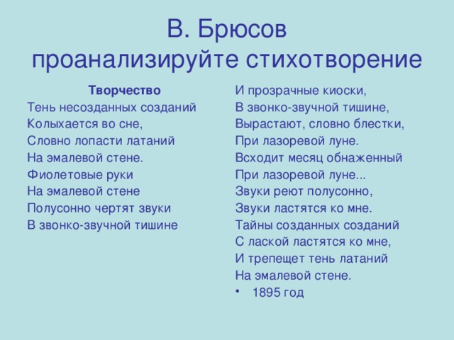 В. Брюсов  проанализируйте стихотворение  Творчество И прозрачные киоски, В звонко-звучной тишине, Вырастают, словно блестки, При лазоревой луне. Всходит месяц обнаженный При лазоревой луне... Звуки реют полусонно, Звуки ластятся ко мне. Тайны созданных созданий С лаской ластятся ко мне, И трепещет тень латаний На эмалевой стене. Тень несозданных созданий Колыхается во сне, Словно лопасти латаний На эмалевой стене. Фиолетовые руки На эмалевой стене Полусонно чертят звуки В звонко-звучной тишине 1895 год 