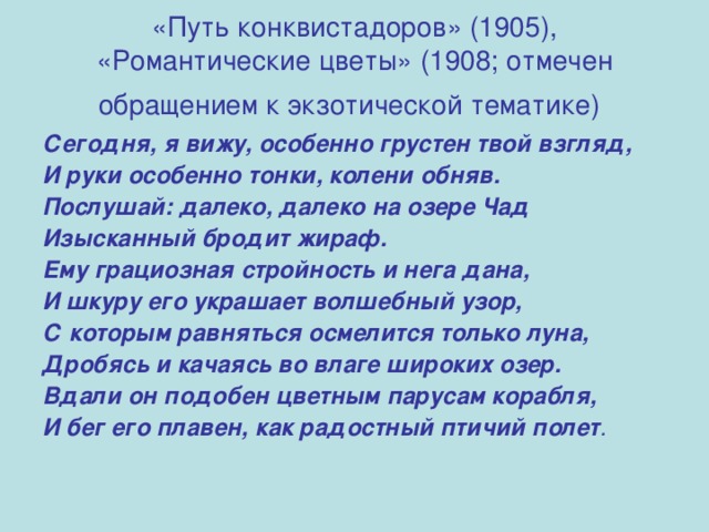 «Путь конквистадоров» (1905), «Романтические цветы» (1908; отмечен обращением к экзотической тематике)  Сегодня, я вижу, особенно грустен твой взгляд, И руки особенно тонки, колени обняв. Послушай: далеко, далеко на озере Чад Изысканный бродит жираф. Ему грациозная стройность и нега дана, И шкуру его украшает волшебный узор, С которым равняться осмелится только луна, Дробясь и качаясь во влаге широких озер. Вдали он подобен цветным парусам корабля, И бег его плавен, как радостный птичий полет . 