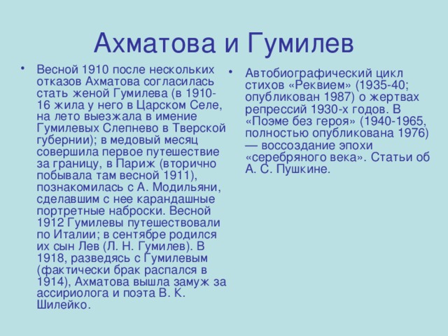 Ахматова и Гумилев Весной 1910 после нескольких отказов Ахматова согласилась стать женой Гумилева (в 1910-16 жила у него в Царском Селе, на лето выезжала в имение Гумилевых Слепнево в Тверской губернии); в медовый месяц совершила первое путешествие за границу, в Париж (вторично побывала там весной 1911), познакомилась с А. Модильяни, сделавшим с нее карандашные портретные наброски. Весной 1912 Гумилевы путешествовали по Италии; в сентябре родился их сын Лев (Л. Н. Гумилев). В 1918, разведясь с Гумилевым (фактически брак распался в 1914), Ахматова вышла замуж за ассириолога и поэта В. К. Шилейко. Автобиографический цикл стихов «Реквием» (1935-40; опубликован 1987) о жертвах репрессий 1930-х годов. В «Поэме без героя» (1940-1965, полностью опубликована 1976) — воссоздание эпохи «серебряного века». Статьи об А. С. Пушкине. 