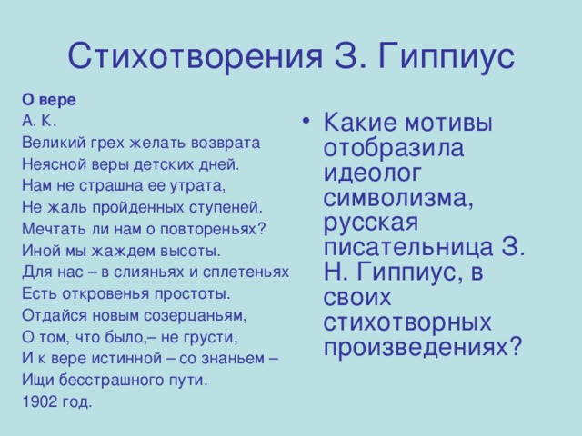 Стихотворения З. Гиппиус О вере А. К. Великий грех желать возврата Неясной веры детских дней. Нам не страшна ее утрата, Не жаль пройденных ступеней. Мечтать ли нам о повтореньях? Иной мы жаждем высоты. Для нас – в слияньях и сплетеньях Есть откровенья простоты. Отдайся новым созерцаньям, О том, что было,– не грусти, И к вере истинной – со знаньем – Ищи бесстрашного пути. 1902 год. Какие мотивы отобразила идеолог символизма, русская писательница З. Н. Гиппиус, в своих стихотворных произведениях?  