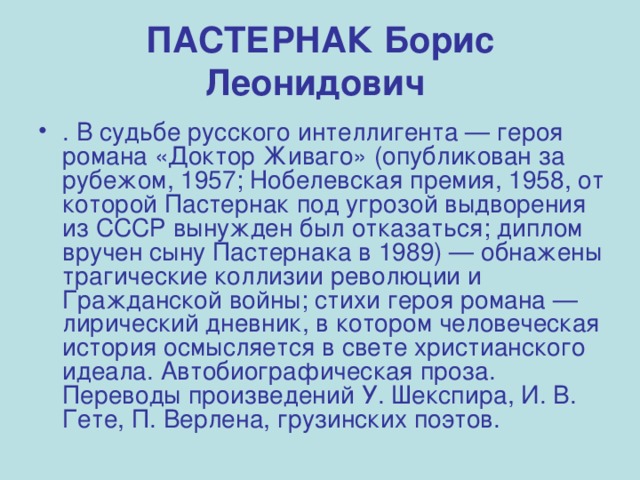 ПАСТЕРНАК Борис Леонидович  . В судьбе русского интеллигента — героя романа «Доктор Живаго» (опубликован за рубежом, 1957; Нобелевская премия, 1958, от которой Пастернак под угрозой выдворения из СССР вынужден был отказаться; диплом вручен сыну Пастернака в 1989) — обнажены трагические коллизии революции и Гражданской войны; стихи героя романа — лирический дневник, в котором человеческая история осмысляется в свете христианского идеала. Автобиографическая проза. Переводы произведений У. Шекспира, И. В. Гете, П. Верлена, грузинских поэтов. 