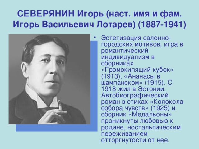 СЕВЕРЯНИН Игорь (наст. имя и фам. Игорь Васильевич Лотарев) (1887-1941) Эстетизация салонно-городских мотивов, игра в романтический индивидуализм в сборниках «Громокипящий кубок» (1913), «Ананасы в шампанском» (1915). С 1918 жил в Эстонии. Автобиографический роман в стихах «Колокола собора чувств» (1925) и сборник «Медальоны» проникнуты любовью к родине, ностальгическим переживанием отторгнутости от нее. 