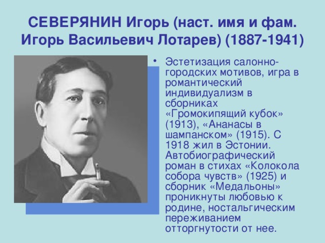 СЕВЕРЯНИН Игорь (наст. имя и фам. Игорь Васильевич Лотарев) (1887-1941) Эстетизация салонно-городских мотивов, игра в романтический индивидуализм в сборниках «Громокипящий кубок» (1913), «Ананасы в шампанском» (1915). С 1918 жил в Эстонии. Автобиографический роман в стихах «Колокола собора чувств» (1925) и сборник «Медальоны» проникнуты любовью к родине, ностальгическим переживанием отторгнутости от нее. 