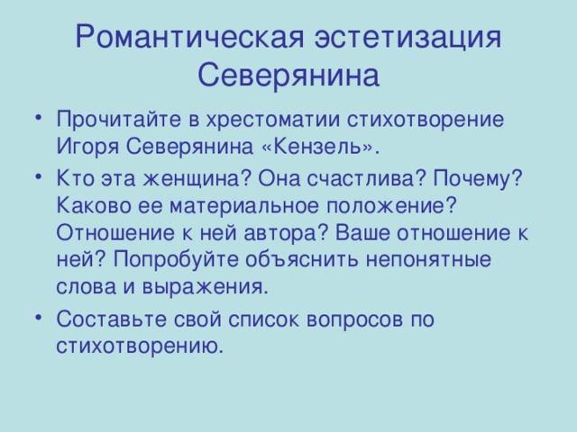 Романтическая эстетизация Северянина Прочитайте в хрестоматии стихотворение Игоря Северянина «Кензель». Кто эта женщина? Она счастлива? Почему? Каково ее материальное положение? Отношение к ней автора? Ваше отношение к ней? Попробуйте объяснить непонятные слова и выражения. Составьте свой список вопросов по стихотворению.  