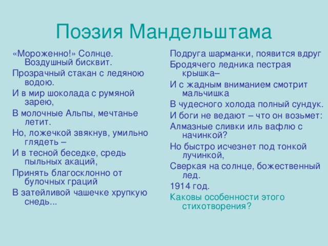 Поэзия Мандельштама «Мороженно!» Солнце. Воздушный бисквит. Прозрачный стакан с ледяною водою. И в мир шоколада с румяной зарею, В молочные Альпы, мечтанье летит. Но, ложечкой звякнув, умильно глядеть – И в тесной беседке, средь пыльных акаций, Принять благосклонно от булочных граций В затейливой чашечке хрупкую снедь... Подруга шарманки, появится вдруг Бродячего ледника пестрая крышка– И с жадным вниманием смотрит мальчишка В чудесного холода полный сундук. И боги не ведают – что он возьмет: Алмазные сливки иль вафлю с начинкой? Но быстро исчезнет под тонкой лучинкой, Сверкая на солнце, божественный лед. 1914 год. Каковы особенности этого стихотворения? 