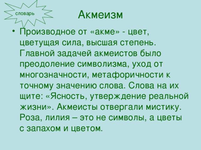 Акмеизм словарь Производное от «акме» - цвет, цветущая сила, высшая степень. Главной задачей акмеистов было преодоление символизма, уход от многозначности, метафоричности к точному значению слова. Слова на их щите: «Ясность, утверждение реальной жизни». Акмеисты отвергали мистику. Роза, лилия – это не символы, а цветы с запахом и цветом. 