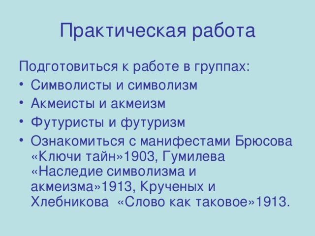 Практическая работа Подготовиться к работе в группах: Символисты и символизм Акмеисты и акмеизм Футуристы и футуризм Ознакомиться с манифестами Брюсова «Ключи тайн»1903, Гумилева «Наследие символизма и акмеизма»1913, Крученых и Хлебникова «Слово как таковое»1913.  