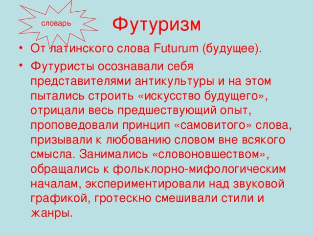 Футуризм словарь От латинского слова Futurum (будущее). Футуристы осознавали себя представителями антикультуры и на этом пытались строить «искусство будущего», отрицали весь предшествующий опыт, проповедовали принцип «самовитого» слова, призывали к любованию словом вне всякого смысла. Занимались «словоновшеством», обращались к фольклорно-мифологическим началам, экспериментировали над звуковой графикой, гротескно смешивали стили и жанры.  