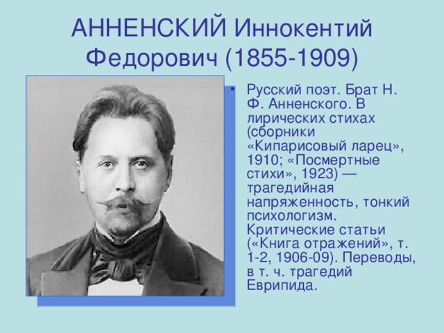 АННЕНСКИЙ Иннокентий Федорович (1855-1909) Русский поэт. Брат Н. Ф. Анненского. В лирических стихах (сборники «Кипарисовый ларец», 1910; «Посмертные стихи», 1923) — трагедийная напряженность, тонкий психологизм. Критические статьи («Книга отражений», т. 1-2, 1906-09). Переводы, в т. ч. трагедий Еврипида. 