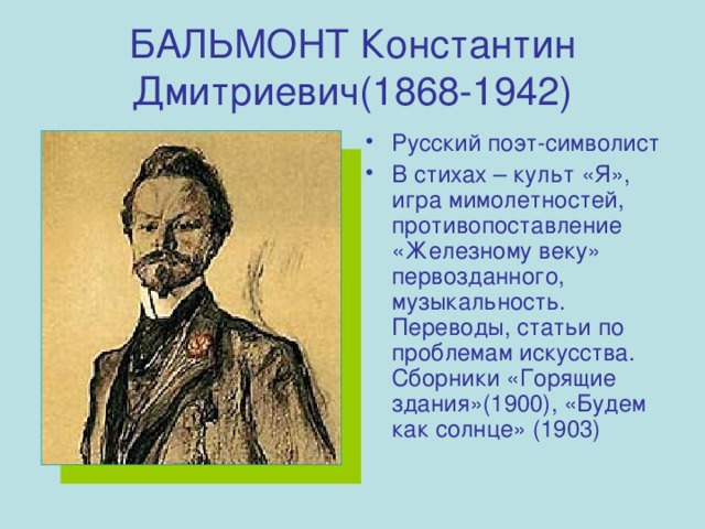 БАЛЬМОНТ Константин Дмитриевич(1868-1942) Русский поэт-символист В стихах – культ «Я», игра мимолетностей, противопоставление «Железному веку» первозданного, музыкальность. Переводы, статьи по проблемам искусства. Сборники «Горящие здания»(1900), «Будем как солнце» (1903) 