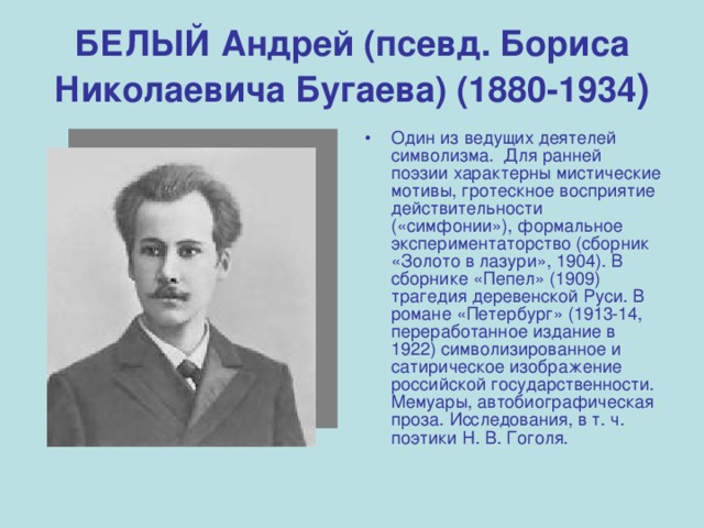 БЕЛЫЙ Андрей (псевд. Бориса Николаевича Бугаева) (1880-1934 ) Один из ведущих деятелей символизма. Для ранней поэзии характерны мистические мотивы, гротескное восприятие действительности («симфонии»), формальное экспериментаторство (сборник «Золото в лазури», 1904). В сборнике «Пепел» (1909) трагедия деревенской Руси. В романе «Петербург» (1913-14, переработанное издание в 1922) символизированное и сатирическое изображение российской государственности. Мемуары, автобиографическая проза. Исследования, в т. ч. поэтики Н. В. Гоголя. 