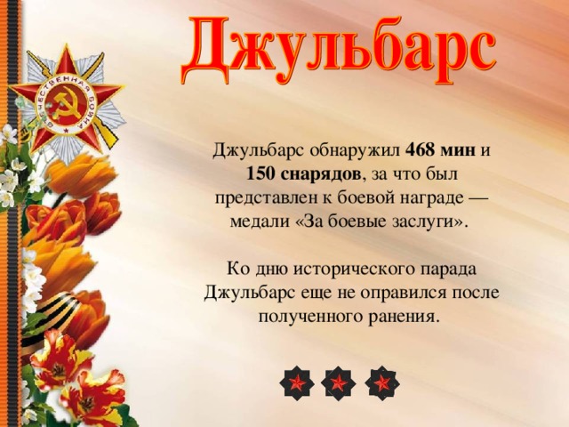 Джульбарс обнаружил 468 мин и 150 снарядов , за что был представлен к боевой награде — медали «За боевые заслуги». Ко дню исторического парада Джульбарс еще не оправился после полученного ранения. 